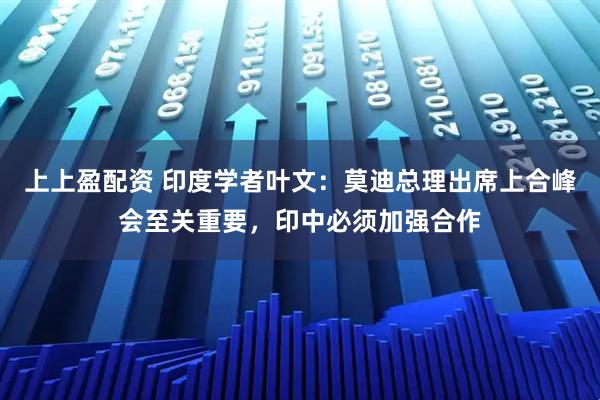 上上盈配资 印度学者叶文：莫迪总理出席上合峰会至关重要，印中必须加强合作