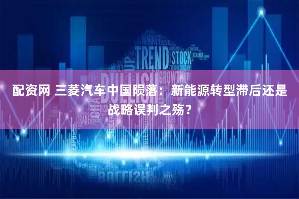 配资网 三菱汽车中国陨落：新能源转型滞后还是战略误判之殇？