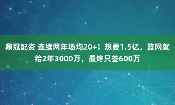 鼎冠配资 连续两年场均20+！想要1.5亿，篮网就给2年3000万，最终只签600万