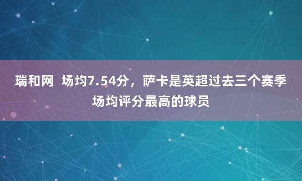 瑞和网  场均7.54分，萨卡是英超过去三个赛季场均评分最高的球员