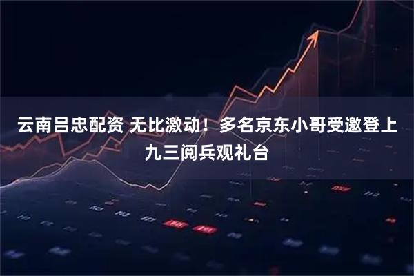 云南吕忠配资 无比激动！多名京东小哥受邀登上九三阅兵观礼台
