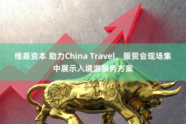 维嘉资本 助力China Travel，服贸会现场集中展示入境游服务方案
