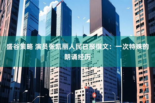 盛谷策略 演员张凯丽人民日报撰文:一次特殊的朗诵经历