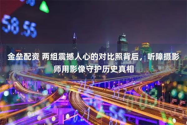 金垒配资 两组震撼人心的对比照背后，听障摄影师用影像守护历史真相