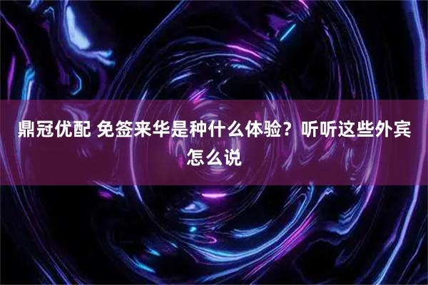 鼎冠优配 免签来华是种什么体验？听听这些外宾怎么说
