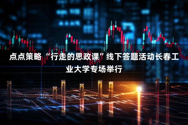 点点策略 “行走的思政课”线下答题活动长春工业大学专场举行