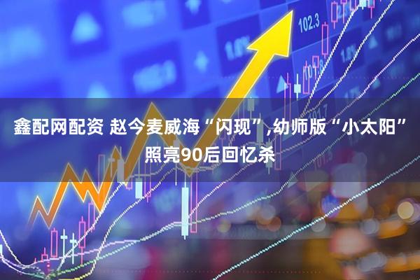 鑫配网配资 赵今麦威海“闪现”,幼师版“小太阳”照亮90后回忆杀