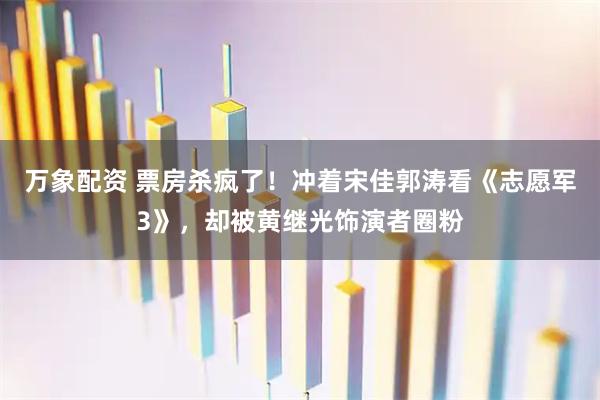 万象配资 票房杀疯了！冲着宋佳郭涛看《志愿军3》，却被黄继光饰演者圈粉