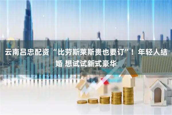 云南吕忠配资 “比劳斯莱斯贵也要订”！年轻人结婚 想试试新式豪华