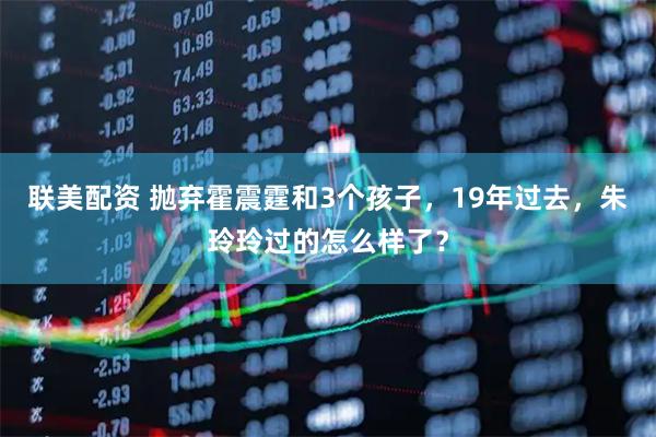 联美配资 抛弃霍震霆和3个孩子，19年过去，朱玲玲过的怎么样了？