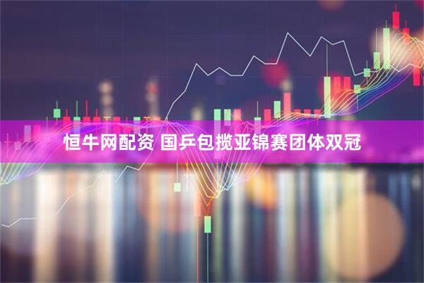 恒牛网配资 国乒包揽亚锦赛团体双冠