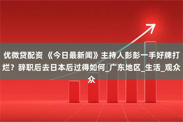 优微贷配资 《今日最新闻》主持人彭彭一手好牌打烂？辞职后去日本后过得如何_广东地区_生活_观众
