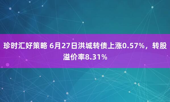 珍时汇好策略 6月27日洪城转债上涨0.57%，转股溢价率8.31%