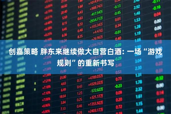 创嘉策略 胖东来继续做大自营白酒: 一场“游戏规则”的重新书写
