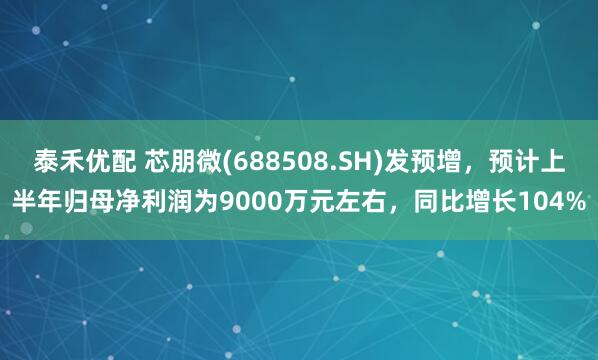 泰禾优配 芯朋微(688508.SH)发预增，预计上半年归母净利润为9000万元左右，同比增长104%