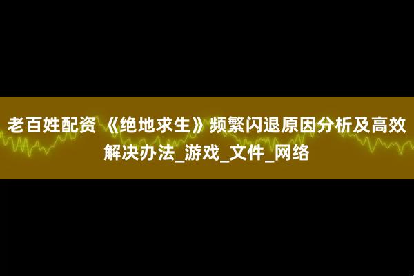 老百姓配资 《绝地求生》频繁闪退原因分析及高效解决办法_游戏_文件_网络