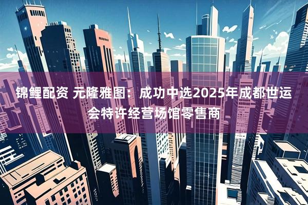 锦鲤配资 元隆雅图：成功中选2025年成都世运会特许经营场馆零售商
