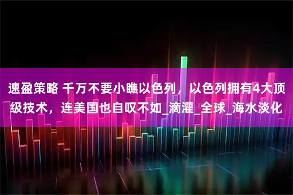 速盈策略 千万不要小瞧以色列，以色列拥有4大顶级技术，连美国也自叹不如_滴灌_全球_海水淡化