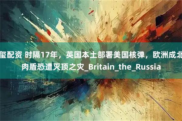 新玺配资 时隔17年，英国本土部署美国核弹，欧洲成北约肉盾恐遭灭顶之灾_Britain_the_Russia