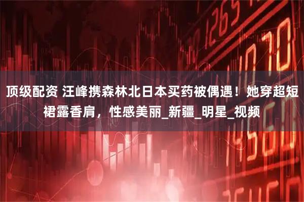 顶级配资 汪峰携森林北日本买药被偶遇！她穿超短裙露香肩，性感美丽_新疆_明星_视频