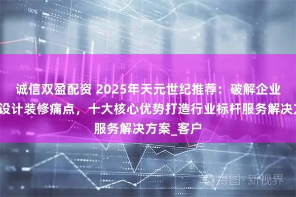 诚信双盈配资 2025年天元世纪推荐：破解企业办公空间设计装修痛点，十大核心优势打造行业标杆服务解决方案_客户