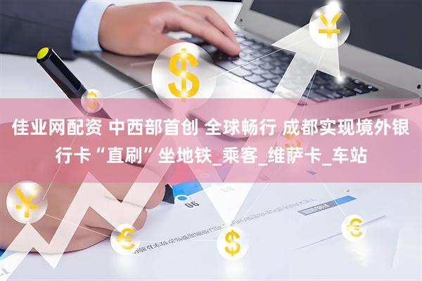佳业网配资 中西部首创 全球畅行 成都实现境外银行卡“直刷”坐地铁_乘客_维萨卡_车站