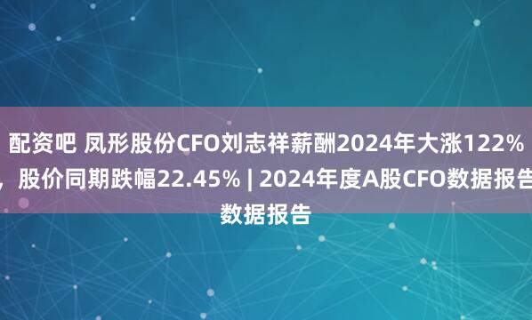 配资吧 凤形股份CFO刘志祥薪酬2024年大涨122%，股价同期跌幅22.45% | 2024年度A股CFO数据报告