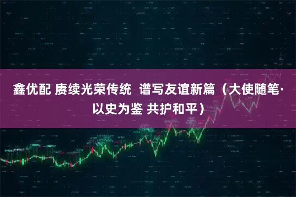 鑫优配 赓续光荣传统  谱写友谊新篇（大使随笔·以史为鉴 共护和平）