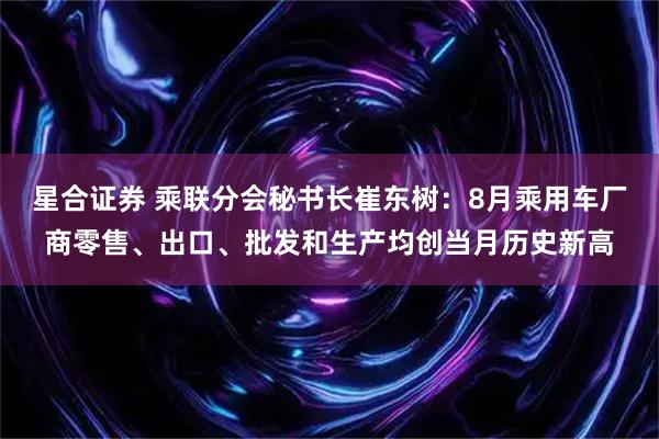 星合证券 乘联分会秘书长崔东树：8月乘用车厂商零售、出口、批发和生产均创当月历史新高