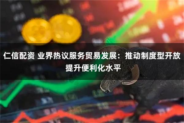 仁信配资 业界热议服务贸易发展：推动制度型开放 提升便利化水平