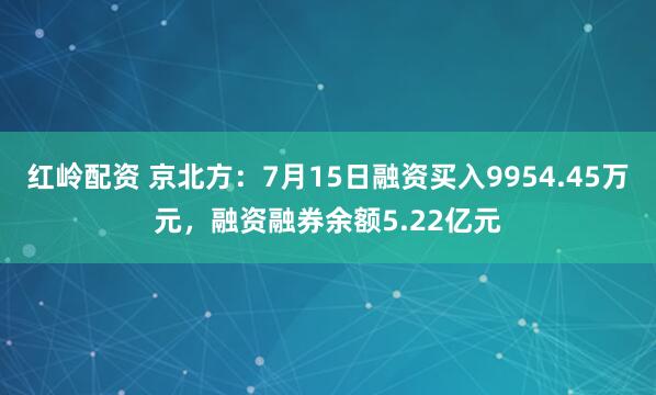 红岭配资 京北方：7月15日融资买入9954.45万元，融资融券余额5.22亿元