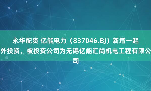 永华配资 亿能电力（837046.BJ）新增一起对外投资，被投资公司为无锡亿能汇尚机电工程有限公司