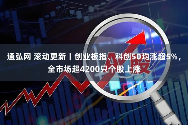 通弘网 滚动更新丨创业板指、科创50均涨超5%，全市场超4200只个股上涨