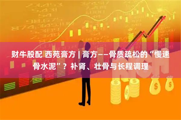 财牛股配 西苑膏方 | 膏方——骨质疏松的“慢速骨水泥”？补肾、壮骨与长程调理
